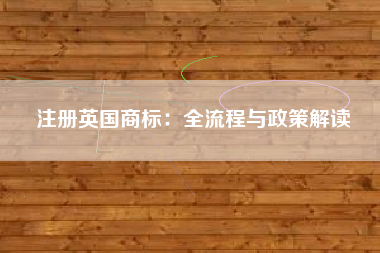 注册英国商标:全流程与政策解读 注册英国商标:全流程与政策解读