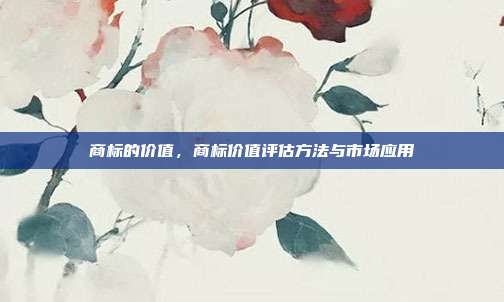商标的价值,商标价值评估方法与市场应用