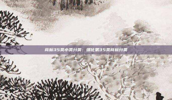 商标35类小类分类:细化第35类商标分类