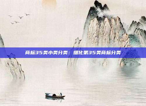 商标35类小类分类:细化第35类商标分类