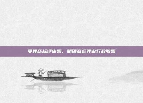 受理商标评审费:明确商标评审行政收费
