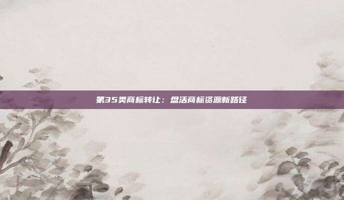 第35类商标转让:盘活商标资源新路径