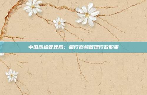 中国商标管理局:履行商标管理行政职责