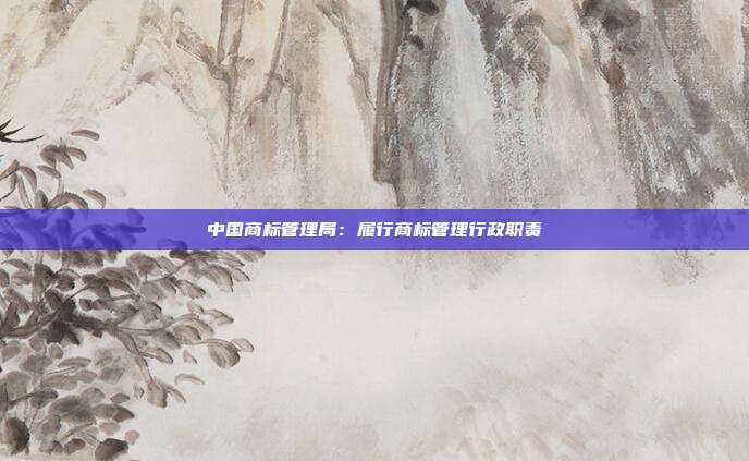 中国商标管理局:履行商标管理行政职责