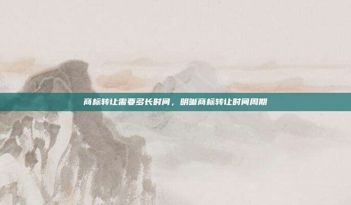商标转让需要多长时间,明晰商标转让时间周期