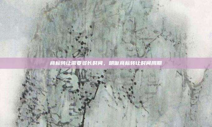 商标转让需要多长时间,明晰商标转让时间周期