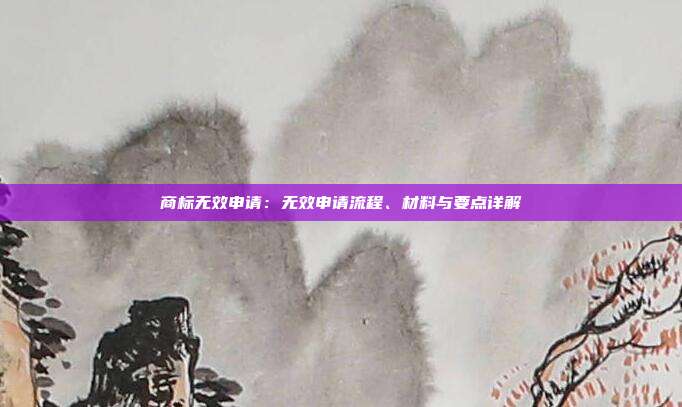 商标无效申请：无效申请流程、材料与要点详解