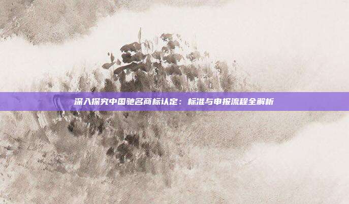 深入探究中国驰名商标认定:标准与申报流程全解析