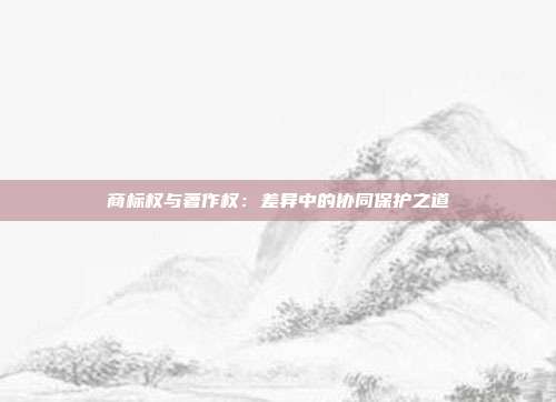 商标权与著作权:差异中的协同保护之道