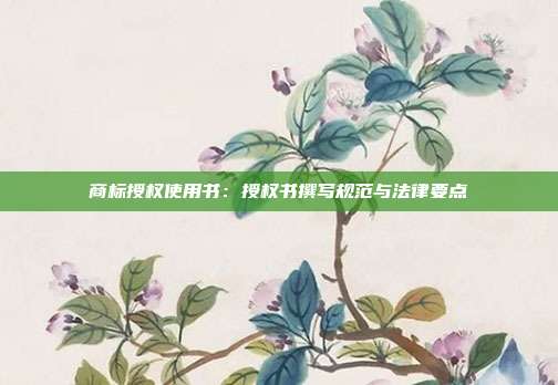 商标授权使用书:授权书撰写规范与法律要点