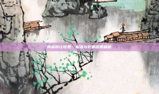 商标转让收费：标准与影响因素解析