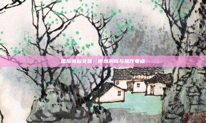 国际商标交易:市场洞察与操作要点
