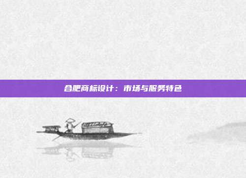 合肥商标设计:市场与服务特色