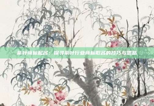 茶叶商标起名:探寻茶叶行业商标取名的技巧与思路
