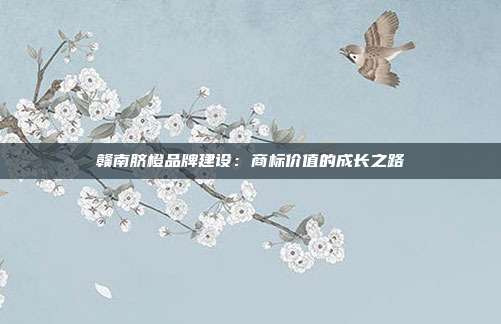 赣南脐橙品牌建设:商标价值的成长之路
