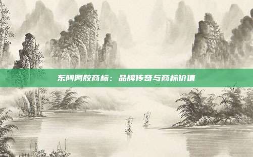 东阿阿胶商标:品牌传奇与商标价值