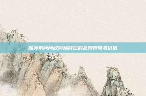 探寻东阿阿胶商标背后的品牌传奇与价值