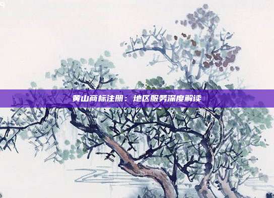 黄山商标注册：地区服务深度解读