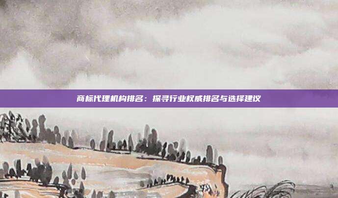 商标代理机构排名:探寻行业权威排名与选择建议