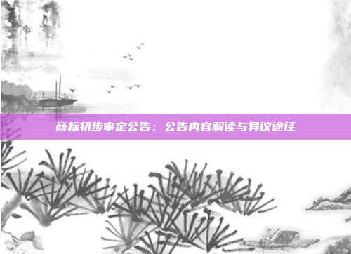 商标初步审定公告：公告内容解读与异议途径
