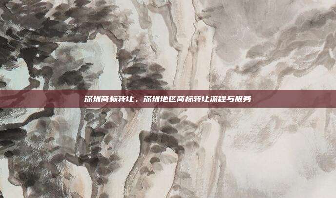 深圳商标转让,深圳地区商标转让流程与服务