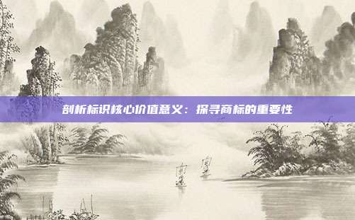 剖析标识核心价值意义:探寻商标的重要性