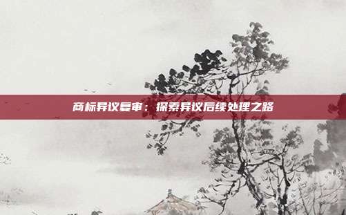 商标异议复审:探索异议后续处理之路