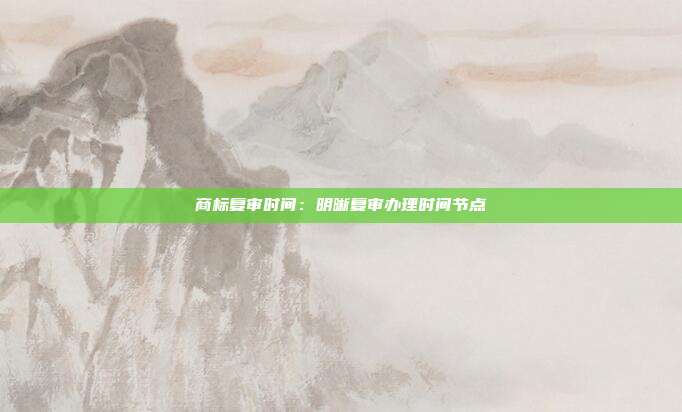 商标复审时间:明晰复审办理时间节点