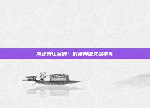 商标转让案例:剖析典型交易事件