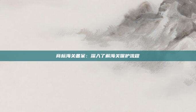 商标海关备案:深入了解海关保护流程