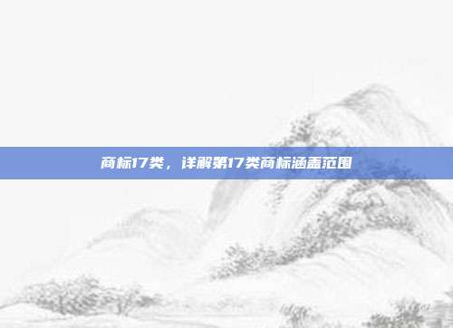 商标17类,详解第17类商标涵盖范围