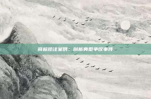 商标抢注案例:剖析典型争议事件