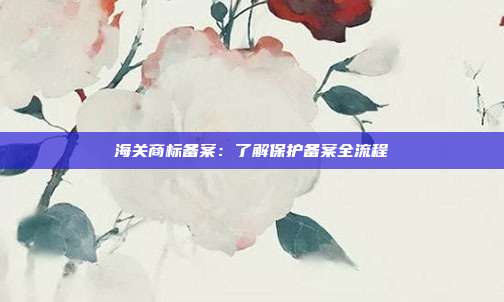 海关商标备案:了解保护备案全流程
