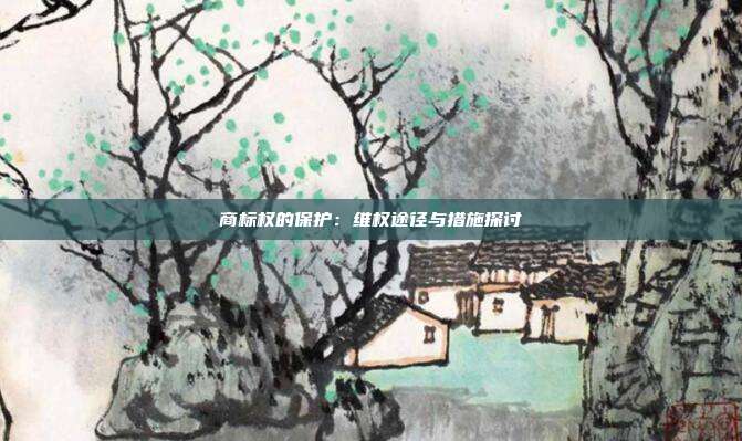 商标权的保护：维权途径与措施探讨