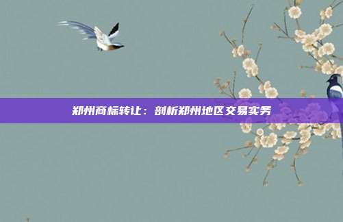 郑州商标转让:剖析郑州地区交易实务
