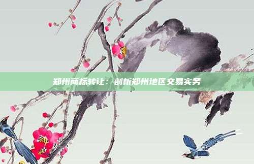 郑州商标转让:剖析郑州地区交易实务