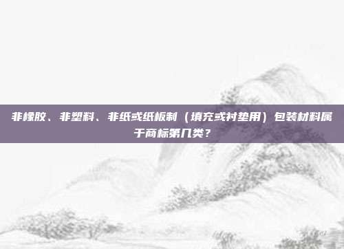非橡胶、非塑料、非纸或纸板制（填充或衬垫用）包装材料属于商标第几类？