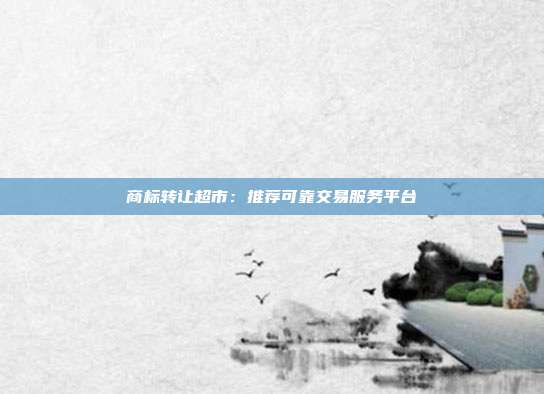 商标转让超市:推荐可靠交易服务平台