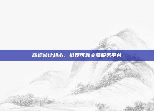商标转让超市:推荐可靠交易服务平台