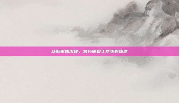 商标审核流程:官方审查工作步骤梳理