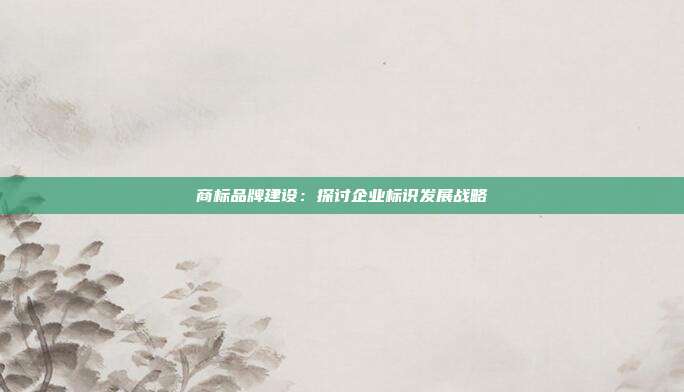 商标品牌建设:探讨企业标识发展战略