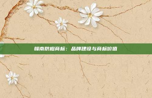 赣南脐橙商标：品牌建设与商标价值