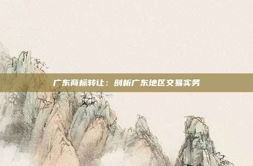 广东商标转让:剖析广东地区交易实务