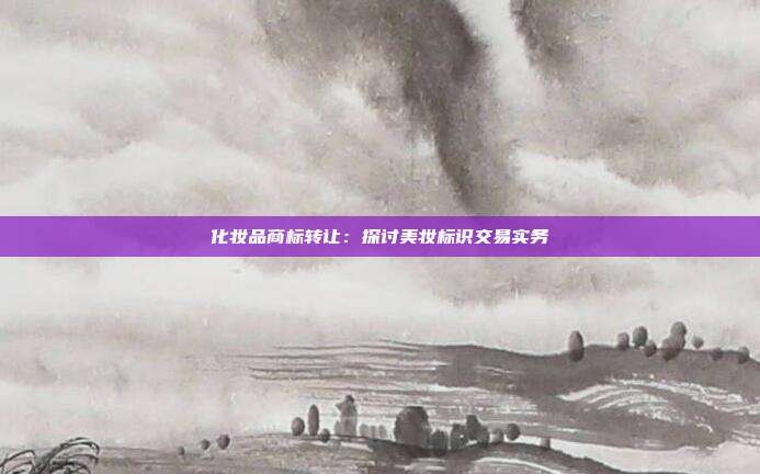化妆品商标转让:探讨美妆标识交易实务