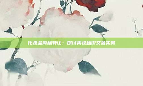 化妆品商标转让:探讨美妆标识交易实务
