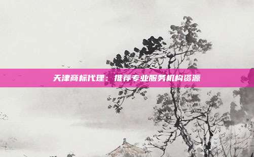 天津商标代理:推荐专业服务机构资源