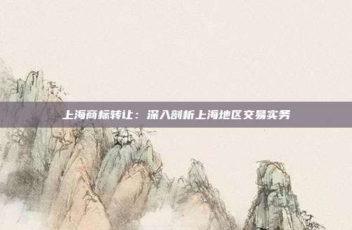 上海商标转让:深入剖析上海地区交易实务