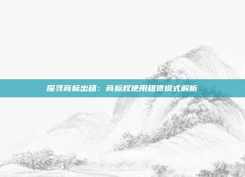 探寻商标出租:商标权使用租赁模式解析