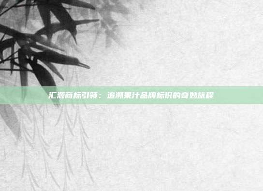 汇源商标引领:追溯果汁品牌标识的奇妙旅程