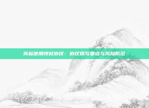 商标使用授权协议：协议撰写要点与风险防范